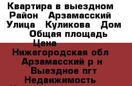 Квартира в выездном › Район ­ Арзамасский › Улица ­ Куликова › Дом ­ 30 › Общая площадь ­ 41 › Цена ­ 1 400 000 - Нижегородская обл., Арзамасский р-н, Выездное пгт Недвижимость » Квартиры продажа   . Нижегородская обл.